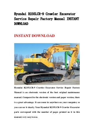 Hyundai R235LCR-9 Crawler Excavator
Service Repair Factory Manual INSTANT
DOWNLOAD
INSTANT DOWNLOAD
Hyundai R235LCR-9 Crawler Excavator Service Repair Factory
Manual is an electronic version of the best original maintenance
manual. Compared to the electronic version and paper version, there
is a great advantage. It can zoom in anywhere on your computer, so
you can see it clearly. Your Hyundai R235LCR-9 Crawler Excavator
parts correspond with the number of pages printed on it in this
manual, very easy to use.
 