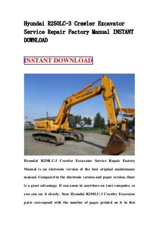 Hyundai R250LC-3 Crawler Excavator
Service Repair Factory Manual INSTANT
DOWNLOAD
INSTANT DOWNLOAD
Hyundai R250LC-3 Crawler Excavator Service Repair Factory
Manual is an electronic version of the best original maintenance
manual. Compared to the electronic version and paper version, there
is a great advantage. It can zoom in anywhere on your computer, so
you can see it clearly. Your Hyundai R250LC-3 Crawler Excavator
parts correspond with the number of pages printed on it in this
 