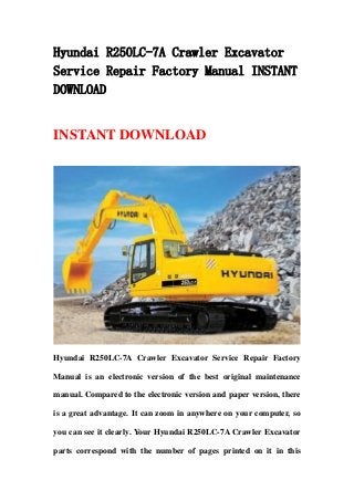 Hyundai R250LC-7A Crawler Excavator
Service Repair Factory Manual INSTANT
DOWNLOAD
INSTANT DOWNLOAD
Hyundai R250LC-7A Crawler Excavator Service Repair Factory
Manual is an electronic version of the best original maintenance
manual. Compared to the electronic version and paper version, there
is a great advantage. It can zoom in anywhere on your computer, so
you can see it clearly. Your Hyundai R250LC-7A Crawler Excavator
parts correspond with the number of pages printed on it in this
 