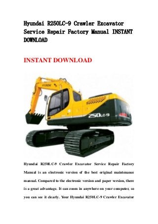 Hyundai R250LC-9 Crawler Excavator
Service Repair Factory Manual INSTANT
DOWNLOAD
INSTANT DOWNLOAD
Hyundai R250LC-9 Crawler Excavator Service Repair Factory
Manual is an electronic version of the best original maintenance
manual. Compared to the electronic version and paper version, there
is a great advantage. It can zoom in anywhere on your computer, so
you can see it clearly. Your Hyundai R250LC-9 Crawler Excavator
 