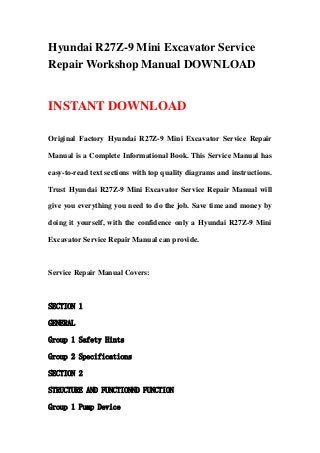 Hyundai R27Z-9 Mini Excavator Service
Repair Workshop Manual DOWNLOAD
INSTANT DOWNLOAD
Original Factory Hyundai R27Z-9 Mini Excavator Service Repair
Manual is a Complete Informational Book. This Service Manual has
easy-to-read text sections with top quality diagrams and instructions.
Trust Hyundai R27Z-9 Mini Excavator Service Repair Manual will
give you everything you need to do the job. Save time and money by
doing it yourself, with the confidence only a Hyundai R27Z-9 Mini
Excavator Service Repair Manual can provide.
Service Repair Manual Covers:
SECTION 1
GENERAL
Group 1 Safety Hints
Group 2 Specifications
SECTION 2
STRUCTURE AND FUNCTIONND FUNCTION
Group 1 Pump Device
 