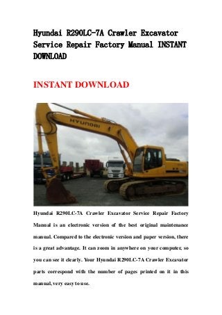 Hyundai R290LC-7A Crawler Excavator
Service Repair Factory Manual INSTANT
DOWNLOAD
INSTANT DOWNLOAD
Hyundai R290LC-7A Crawler Excavator Service Repair Factory
Manual is an electronic version of the best original maintenance
manual. Compared to the electronic version and paper version, there
is a great advantage. It can zoom in anywhere on your computer, so
you can see it clearly. Your Hyundai R290LC-7A Crawler Excavator
parts correspond with the number of pages printed on it in this
manual, very easy to use.
 