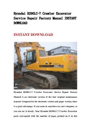 Hyundai R290LC-7 Crawler Excavator
Service Repair Factory Manual INSTANT
DOWNLOAD
INSTANT DOWNLOAD
Hyundai R290LC-7 Crawler Excavator Service Repair Factory
Manual is an electronic version of the best original maintenance
manual. Compared to the electronic version and paper version, there
is a great advantage. It can zoom in anywhere on your computer, so
you can see it clearly. Your Hyundai R290LC-7 Crawler Excavator
parts correspond with the number of pages printed on it in this
 