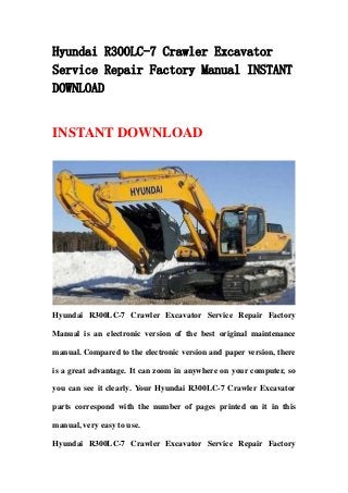 Hyundai R300LC-7 Crawler Excavator
Service Repair Factory Manual INSTANT
DOWNLOAD
INSTANT DOWNLOAD
Hyundai R300LC-7 Crawler Excavator Service Repair Factory
Manual is an electronic version of the best original maintenance
manual. Compared to the electronic version and paper version, there
is a great advantage. It can zoom in anywhere on your computer, so
you can see it clearly. Your Hyundai R300LC-7 Crawler Excavator
parts correspond with the number of pages printed on it in this
manual, very easy to use.
Hyundai R300LC-7 Crawler Excavator Service Repair Factory
 