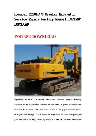 Hyundai R320LC-3 Crawler Excavator
Service Repair Factory Manual INSTANT
DOWNLOAD
INSTANT DOWNLOAD
Hyundai R320LC-3 Crawler Excavator Service Repair Factory
Manual is an electronic version of the best original maintenance
manual. Compared to the electronic version and paper version, there
is a great advantage. It can zoom in anywhere on your computer, so
you can see it clearly. Your Hyundai R320LC-3 Crawler Excavator
 