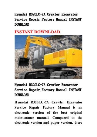 Hyundai R320LC-7A Crawler Excavator
Service Repair Factory Manual INSTANT
DOWNLOAD
INSTANT DOWNLOAD
Hyundai R320LC-7A Crawler Excavator
Service Repair Factory Manual INSTANT
DOWNLOAD
Hyundai R320LC-7A Crawler Excavator
Service Repair Factory Manual is an
electronic version of the best original
maintenance manual. Compared to the
electronic version and paper version, there
 