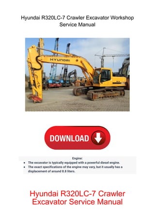 Hyundai R320LC-7 Crawler Excavator Workshop
Service Manual
Engine:
● The excavator is typically equipped with a powerful diesel engine.
● The exact specifications of the engine may vary, but it usually has a
displacement of around 8.8 liters.
Hyundai R320LC-7 Crawler
Excavator Service Manual
 