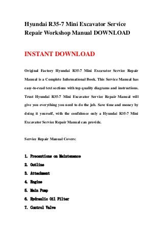 Hyundai R35-7 Mini Excavator Service
Repair Workshop Manual DOWNLOAD
INSTANT DOWNLOAD
Original Factory Hyundai R35-7 Mini Excavator Service Repair
Manual is a Complete Informational Book. This Service Manual has
easy-to-read text sections with top quality diagrams and instructions.
Trust Hyundai R35-7 Mini Excavator Service Repair Manual will
give you everything you need to do the job. Save time and money by
doing it yourself, with the confidence only a Hyundai R35-7 Mini
Excavator Service Repair Manual can provide.
Service Repair Manual Covers:
1. Precautions on Maintenance
2. Outline
3. Attachment
4. Engine
5. Main Pump
6. Hydraulic Oil Filter
7. Control Valve
 