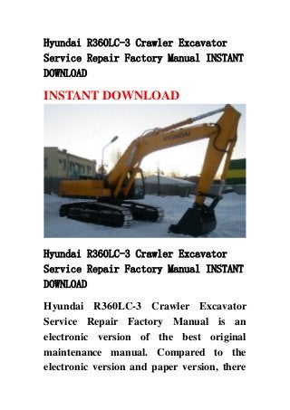 Hyundai R360LC-3 Crawler Excavator
Service Repair Factory Manual INSTANT
DOWNLOAD
INSTANT DOWNLOAD
Hyundai R360LC-3 Crawler Excavator
Service Repair Factory Manual INSTANT
DOWNLOAD
Hyundai R360LC-3 Crawler Excavator
Service Repair Factory Manual is an
electronic version of the best original
maintenance manual. Compared to the
electronic version and paper version, there
 