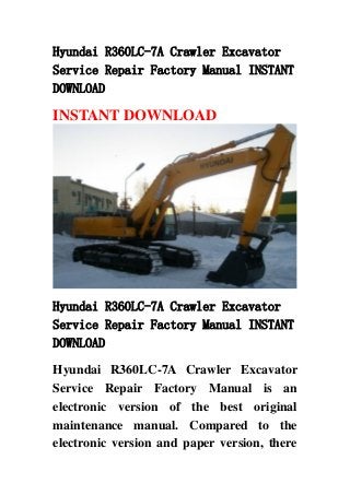 Hyundai R360LC-7A Crawler Excavator
Service Repair Factory Manual INSTANT
DOWNLOAD
INSTANT DOWNLOAD
Hyundai R360LC-7A Crawler Excavator
Service Repair Factory Manual INSTANT
DOWNLOAD
Hyundai R360LC-7A Crawler Excavator
Service Repair Factory Manual is an
electronic version of the best original
maintenance manual. Compared to the
electronic version and paper version, there
 