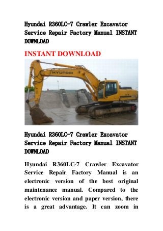 Hyundai R360LC-7 Crawler Excavator
Service Repair Factory Manual INSTANT
DOWNLOAD
INSTANT DOWNLOAD
Hyundai R360LC-7 Crawler Excavator
Service Repair Factory Manual INSTANT
DOWNLOAD
Hyundai R360LC-7 Crawler Excavator
Service Repair Factory Manual is an
electronic version of the best original
maintenance manual. Compared to the
electronic version and paper version, there
is a great advantage. It can zoom in
 