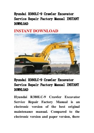 Hyundai R380LC-9 Crawler Excavator
Service Repair Factory Manual INSTANT
DOWNLOAD
INSTANT DOWNLOAD
Hyundai R380LC-9 Crawler Excavator
Service Repair Factory Manual INSTANT
DOWNLOAD
Hyundai R380LC-9 Crawler Excavator
Service Repair Factory Manual is an
electronic version of the best original
maintenance manual. Compared to the
electronic version and paper version, there
 