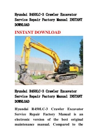 Hyundai R450LC-3 Crawler Excavator
Service Repair Factory Manual INSTANT
DOWNLOAD
INSTANT DOWNLOAD
Hyundai R450LC-3 Crawler Excavator
Service Repair Factory Manual INSTANT
DOWNLOAD
Hyundai R450LC-3 Crawler Excavator
Service Repair Factory Manual is an
electronic version of the best original
maintenance manual. Compared to the
 