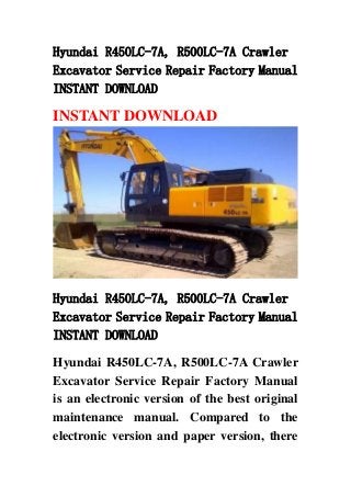 Hyundai R450LC-7A, R500LC-7A Crawler
Excavator Service Repair Factory Manual
INSTANT DOWNLOAD
INSTANT DOWNLOAD
Hyundai R450LC-7A, R500LC-7A Crawler
Excavator Service Repair Factory Manual
INSTANT DOWNLOAD
Hyundai R450LC-7A, R500LC-7A Crawler
Excavator Service Repair Factory Manual
is an electronic version of the best original
maintenance manual. Compared to the
electronic version and paper version, there
 