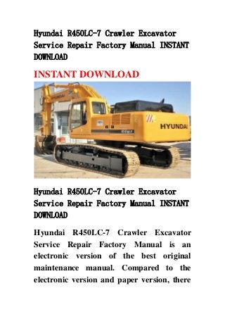 Hyundai R450LC-7 Crawler Excavator
Service Repair Factory Manual INSTANT
DOWNLOAD
INSTANT DOWNLOAD
Hyundai R450LC-7 Crawler Excavator
Service Repair Factory Manual INSTANT
DOWNLOAD
Hyundai R450LC-7 Crawler Excavator
Service Repair Factory Manual is an
electronic version of the best original
maintenance manual. Compared to the
electronic version and paper version, there
 