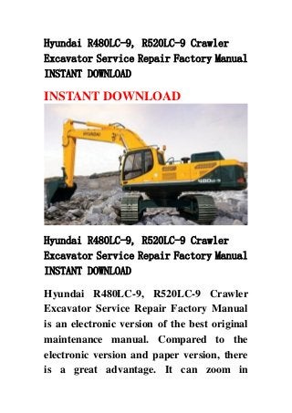 Hyundai R480LC-9, R520LC-9 Crawler
Excavator Service Repair Factory Manual
INSTANT DOWNLOAD
INSTANT DOWNLOAD
Hyundai R480LC-9, R520LC-9 Crawler
Excavator Service Repair Factory Manual
INSTANT DOWNLOAD
Hyundai R480LC-9, R520LC-9 Crawler
Excavator Service Repair Factory Manual
is an electronic version of the best original
maintenance manual. Compared to the
electronic version and paper version, there
is a great advantage. It can zoom in
 