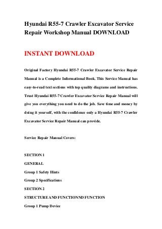 Hyundai R55-7 Crawler Excavator Service
Repair Workshop Manual DOWNLOAD
INSTANT DOWNLOAD
Original Factory Hyundai R55-7 Crawler Excavator Service Repair
Manual is a Complete Informational Book. This Service Manual has
easy-to-read text sections with top quality diagrams and instructions.
Trust Hyundai R55-7 Crawler Excavator Service Repair Manual will
give you everything you need to do the job. Save time and money by
doing it yourself, with the confidence only a Hyundai R55-7 Crawler
Excavator Service Repair Manual can provide.
Service Repair Manual Covers:
SECTION 1
GENERAL
Group 1 Safety Hints
Group 2 Specifications
SECTION 2
STRUCTURE AND FUNCTIONND FUNCTION
Group 1 Pump Device
 