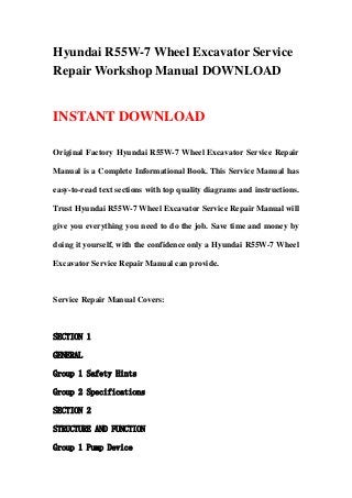 Hyundai R55W-7 Wheel Excavator Service
Repair Workshop Manual DOWNLOAD
INSTANT DOWNLOAD
Original Factory Hyundai R55W-7 Wheel Excavator Service Repair
Manual is a Complete Informational Book. This Service Manual has
easy-to-read text sections with top quality diagrams and instructions.
Trust Hyundai R55W-7 Wheel Excavator Service Repair Manual will
give you everything you need to do the job. Save time and money by
doing it yourself, with the confidence only a Hyundai R55W-7 Wheel
Excavator Service Repair Manual can provide.
Service Repair Manual Covers:
SECTION 1
GENERAL
Group 1 Safety Hints
Group 2 Specifications
SECTION 2
STRUCTURE AND FUNCTION
Group 1 Pump Device
 