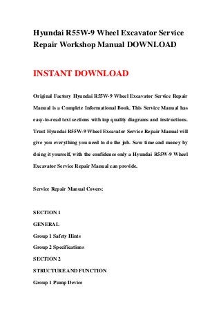 Hyundai R55W-9 Wheel Excavator Service
Repair Workshop Manual DOWNLOAD
INSTANT DOWNLOAD
Original Factory Hyundai R55W-9 Wheel Excavator Service Repair
Manual is a Complete Informational Book. This Service Manual has
easy-to-read text sections with top quality diagrams and instructions.
Trust Hyundai R55W-9 Wheel Excavator Service Repair Manual will
give you everything you need to do the job. Save time and money by
doing it yourself, with the confidence only a Hyundai R55W-9 Wheel
Excavator Service Repair Manual can provide.
Service Repair Manual Covers:
SECTION 1
GENERAL
Group 1 Safety Hints
Group 2 Specifications
SECTION 2
STRUCTURE AND FUNCTION
Group 1 Pump Device
 