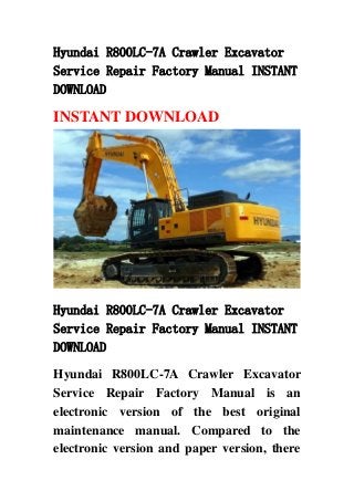 Hyundai R800LC-7A Crawler Excavator
Service Repair Factory Manual INSTANT
DOWNLOAD
INSTANT DOWNLOAD
Hyundai R800LC-7A Crawler Excavator
Service Repair Factory Manual INSTANT
DOWNLOAD
Hyundai R800LC-7A Crawler Excavator
Service Repair Factory Manual is an
electronic version of the best original
maintenance manual. Compared to the
electronic version and paper version, there
 