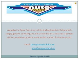 Autoplus Car Spare Parts is one of the leading brands in Dubai which 
supply genuine car body parts. We are into business since last 2 decades 
and in an unbeaten position in the market. Contact for further details. 
Email: sales@autoplusdubai.net 
asim@autoplusdubai.net 
www.autoplusdubai.net 
 