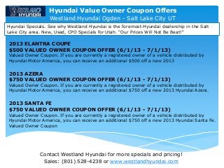 Contact Westland Hyundai for more specials and pricing!
Sales: (801) 528-4238 or www.westlandhyundai.com
Westland Hyundai Ogden - Salt Lake City UT
Hyundai Specials. See why Westland Hyundai is the foremost Hyundai dealership in the Salt
Lake City area. New, Used, CPO Specials for Utah. "Our Prices Will Not Be Beat!"
2013 ELANTRA COUPE
$500 VALUED OWNER COUPON OFFER (6/1/13 - 7/1/13)
Valued Owner Coupon. If you are currently a registered owner of a vehicle distributed by
Hyundai Motor America, you can receive an additional $500 off a new 2013
2013 AZERA
$750 VALUED OWNER COUPON OFFER (6/1/13 - 7/1/13)
Valued Owner Coupon. If you are currently a registered owner of a vehicle distributed by
Hyundai Motor America, you can receive an additional $750 off a new 2013 Hyundai Azera.
2013 SANTA FE
$750 VALUED OWNER COUPON OFFER (6/1/13 - 7/1/13)
Valued Owner Coupon. If you are currently a registered owner of a vehicle distributed by
Hyundai Motor America, you can receive an additional $750 off a new 2013 Hyundai Santa Fe.
Valued Owner Coupon
Hyundai Value Owner Coupon Offers
 