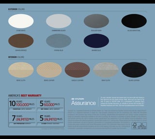 Exterior colors




         STONE WHITE                                SHIMMERING SILVER                                               BOULDER GRAY                                                  BLACK NOIR PEARL




       SAHARA BRONZE                                    ATHENS BLUE                                                  Marine BLUE



Interior colors




         BEIGE Cloth                   BEIGE LEATHER                               SADDLE LEATHER                                     GRAY Cloth                                    BLACK LEATHER




AMERICA’S BEST WARRANTY
                                                                                                                                    For over a decade, Hyundai has backed every car we’ve built with America’s
                                                                                                                                    Best Warranty and this simple promise: Relax. We’ve got your back for the
        years                          years                                                                                        next 10 years or 100,000 miles. It’s a commitment to customers that’s
                                                                                                                                    evolved into Hyundai Assurance, an umbrella of services that includes 24/7
       100,000 MILES                  60,000 MILES                                                                                  Roadside Assistance and more. Visit www.hyundaiassurance.com for details.

    POWERTRAIN LIMITED WARRANTY   NEW VEHICLE LIMITED WARRANTY
                                                                             Pandora® is a registered trademark of Pandora Media, Inc. Head unit controls for Pandora function only with the Apple iPhone®.
                                                                             iPhone® is a registered trademark of Apple Inc. Fuel economy estimated by EPA for comparison only. While the information
                                                                             contained in this brochure was correct at the time of printing, specifications and equipment can change. Feature comparisons
        years                          years                                 based on competitor information available at the time of printing. No warranty or guarantee is being extended in this brochure,
                                                                             and Hyundai reserves the right to change product specifications and equipment at any time without incurring obligations. Some
        Unlimited MILES               Unlimited MILES                        vehicles are shown with optional equipment. Specifications apply to U.S. vehicles only. Please contact your Hyundai dealer for current
                                                                             vehicle specifications. As part of Hyundai’s commitment to a sustainable environment, this brochure is
     ANTI-PERFORATION WARRANTY    24-HOUR ROADSIDE ASSISTANCE
                                                                             printed using paper certified by the Forest Stewardship Council. FSC certification helps ensure that the
                                                                             highest social and environmental standards are met in the making of the paper we use, contributing to
                                   See dealer for LIMITED WARRANTY details   conservation, responsible management, and community-level benefits for people near the forests.
 