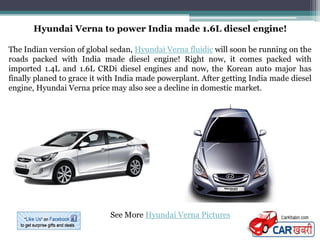 Hyundai Verna to power India made 1.6L diesel engine!

The Indian version of global sedan, Hyundai Verna fluidic will soon be running on the
roads packed with India made diesel engine! Right now, it comes packed with
imported 1.4L and 1.6L CRDi diesel engines and now, the Korean auto major has
finally planed to grace it with India made powerplant. After getting India made diesel
engine, Hyundai Verna price may also see a decline in domestic market.




                            See More Hyundai Verna Pictures
 