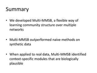 Summary
• We developed Multi-MMSB, a flexible way of
learning community structure over multiple
networks
• Multi-MMSB outperformed naive methods on
synthetic data
• When applied to real data, Multi-MMSB identified
context-specific modules that are biologically
plausible
 