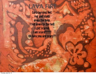 LAVA FIRE
Lava burning hot.
red and black
down the hole.
I fell down to the hell
I got scared.
I am scard!!!!!!!!
Oh lava you are scary!!!
Thursday, April 25, 13