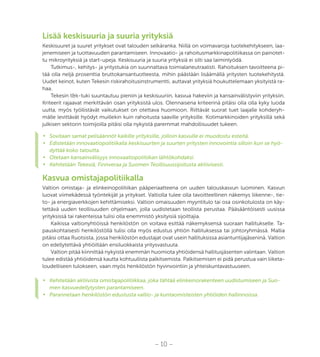 – 10 –
Lisää keskisuuria ja suuria yrityksiä
Keskisuuret ja suuret yritykset ovat talouden selkäranka. Niillä on voimavaroja tuotekehitykseen, laa-
jenemiseen ja tuottavuuden parantamiseen. Innovaatio- ja rahoitusmarkkinapolitiikassa on painotet-
tu mikroyrityksiä ja start-upeja. Keskisuuria ja suuria yrityksiä ei silti saa laiminlyödä.
Tutkimus-, kehitys- ja yritystukia on suunnattava toimialaneutraalisti. Rahoituksen tavoitteena pi-
tää olla neljä prosenttia bruttokansantuotteesta, mihin päästään lisäämällä yritysten tuotekehitystä.
Uudet keinot, kuten Tekesin riskirahoitusinstrumentti, auttavat yrityksiä houkuttelemaan yksityistä ra-
haa.
Tekesin t&k-tuki suuntautuu pieniin ja keskisuuriin, kasvua hakeviin ja kansainvälistyviin yrityksiin.
Kriteerit rajaavat merkittävän osan yrityksistä ulos. Olennaisena kriteerinä pitäisi olla olla kyky luoda
uutta, myös työllistävät vaikutukset on otettava huomioon. Riittävät suorat tuet laajalle kohderyh-
mälle levittävät hyödyt muillekin kuin rahoitusta saaville yrityksille. Kotimarkkinoiden yrityksillä sekä
julkisen sektorin toimijoilla pitäisi olla nykyistä paremmat mahdollisuudet tukeen.
•	 Sovitaan samat pelisäännöt kaikille yrityksille, jolloin kasvulle ei muodostu esteitä.
•	 Edistetään innovaatiopolitiikalla keskisuurten ja suurten yritysten innovointia silloin kun se hyö-
dyttää koko taloutta.
•	 Otetaan kansainvälisyys innovaatiopolitiikan lähtökohdaksi.
•	 Kehitetään Tekesiä, Finnveraa ja Suomen Teollisuussijoitusta aktiivisesti.
Kasvua omistajapolitiikalla
Valtion omistaja- ja elinkeinopolitiikan pääperiaatteena on uuden talouskasvun luominen. Kasvun
luovat viimekädessä työntekijät ja yritykset. Valtiolla tulee olla tavoitteellinen näkemys liikenne-, tie-
to- ja energiaverkkojen kehittämiseksi. Valtion omaisuuden myyntitulo tai osa osinkotulosta on käy-
tettävä uuden teollisuuden ohjelmaan, jolla uudistetaan teollista perustaa. Pääsääntöisesti uusissa
yrityksissä tai rakenteissa tulisi olla enemmistö yksityisiä sijoittajia.
Kaikissa valtionyhtiöissä henkilöstön on voitava esittää näkemyksensä suoraan hallitukselle. Ta-
pauskohtaisesti henkilöstöllä tulisi olla myös edustus yhtiön hallituksessa tai johtoryhmässä. Mallia
pitäisi ottaa Ruotsista, jossa henkilöstön edustajat ovat usein hallituksissa asiantuntijajäseninä. Valtion
on edellytettävä yhtiöiltään ensiluokkaista yritysvastuuta.
Valtion pitää kiinnittää nykyistä enemmän huomiota yhtiöidensä hallitusjäsenten valintaan. Valtion
tulee edistää yhtiöidensä kautta kohtuullista palkitsemista. Palkitsemisen ei pidä perustua vain liiketa-
loudelliseen tulokseen, vaan myös henkilöstön hyvinvointiin ja yhteiskuntavastuuseen.
•	 Kehitetään aktiivista omistajapolitiikkaa, joka tähtää elinkeinorakenteen uudistumiseen ja Suo-
men kasvuedellytysten parantamiseen.
•	 Parannetaan henkilöstön edustusta valtio- ja kuntaomisteisten yhtiöiden hallinnoissa.
 