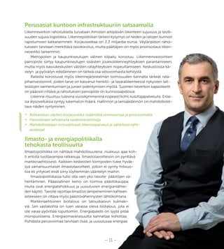 – 11 –
Perusasiat kuntoon infrastruktuuriin satsaamalla
Liikenneverkon rahoituksella turvataan ihmisten arkipäivän liikenteen sujuvuus ja teolli-
suuden sujuva logistiikka. Liikennepolitiikan tärkein kysymys on teiden ja ratojen kunnon
rapistumisen katkaiseminen. Korjausvelkaa on 2,3 miljardia euroa. Väylänpidon rahoi-
tukseen tarvitaan merkittävä tasokorotus, mutta päättäjien on myös priorisoitava liiken-
neverkko tarkemmin.
Metropolien ja kaupunkiseutujen välinen kilpailu korostuu. Liikenneinvestointien
painopiste siirtyy kaupunkiseutujen sisäisten joukkoliikenneyhteyksien parantamiseen,
mutta myös kasvukeskusten välisten ratayhteyksien nopeuttamiseen. Keskustoissa kä-
velyn ja pyöräilyn edistäminen on tärkeä osa vetovoimaista kehitystä.
Raiteilla korostuvat myös liikennejärjestelmän toimivuuden kannalta tärkeät rata-
pihainvestoinnit, joiden tarve on kasvanut henkilö- ja tavaraliikenteessä nykyisten lait-
teistojen vanhentumisen ja junien pidentymisen myötä. Suomen tieverkon kapasiteetti
on pääosin riittävä ja rahoituksen painopiste on kunnossapidossa.
Liikenne muuttuu tulevina vuosikymmeninä nopeasti kohti kuluttajapalveluita. Erilai-
sia älysovelluksia syntyy lukematon määrä. Hallinnon ja lainsäädännön on mahdollistet-
tava näiden syntyminen.
•	 Ratkaistaan väylien korjausvelka lisäämällä voimavaroja ja priorisoimalla.
•	 Painotetaan tehokkaita raideinvestointeja.
•	 Mahdollistetaan innovatiiviset liikennepalvelut ja sähköiset rahti-
asiakirjat.
Ilmasto- ja energiapolitiikalla
tehokasta teollisuutta
Ilmastopolitiikka on nähtävä mahdollisuutena: niukkuus ajaa koh-
ti entistä tuottavampia ratkaisuja. Ilmastotavoitteisiin on pyrittävä
markkinaehtoisesti. Kaikkien keskeisten toimijoiden tulee hyväk-
syä samansuuntaiset ilmastotavoitteet, jolloin ei synny hiilivuo-
toa eli yritykset eivät siirry löyhemmän sääntelyn maihin.
Ilmastopolitiikassa tulisi olla vain yksi tavoite: päästöjen vä-
hentäminen. Pääasiallinen keino on toimiva päästökauppa,
muita ovat energiatehokkuus ja uusiutuvien energianlähtei-
den käyttö. Tavoite rajoittaa ilmaston lämpeneminen kahteen
asteeseen on oltava myös päästövähennysten lähtökohtana.
Markkinaehtoinen biotalous on talouskasvun kulmaki-
viä. Sen vastakohta on tuen varassa oleva biotalous, jota ei
ole varaa pyörittää loputtomiin. Energiapaletti on syytä pitää
monipuolisena. Energiaomavaraisuutta kannattaa kohottaa.
Puhdasta perusvoimaa tarvitaan lisää, ja uusiutuvaa energiaa
– 11 –
suuden sujuva logistiikka. Liikennepolitiikan tärkein kysymys on teiden ja ratojen kunnon
rapistumisen katkaiseminen. Korjausvelkaa on 2,3 miljardia euroa. Väylänpidon rahoi-
tukseen tarvitaan merkittävä tasokorotus, mutta päättäjien on myös priorisoitava liiken-
Metropolien ja kaupunkiseutujen välinen kilpailu korostuu. Liikenneinvestointien
painopiste siirtyy kaupunkiseutujen sisäisten joukkoliikenneyhteyksien parantamiseen,
mutta myös kasvukeskusten välisten ratayhteyksien nopeuttamiseen. Keskustoissa kä-
velyn ja pyöräilyn edistäminen on tärkeä osa vetovoimaista kehitystä.
Raiteilla korostuvat myös liikennejärjestelmän toimivuuden kannalta tärkeät rata-
pihainvestoinnit, joiden tarve on kasvanut henkilö- ja tavaraliikenteessä nykyisten lait-
teistojen vanhentumisen ja junien pidentymisen myötä. Suomen tieverkon kapasiteetti
on pääosin riittävä ja rahoituksen painopiste on kunnossapidossa.
Liikenne muuttuu tulevina vuosikymmeninä nopeasti kohti kuluttajapalveluita. Erilai-
sia älysovelluksia syntyy lukematon määrä. Hallinnon ja lainsäädännön on mahdollistet-
Ratkaistaan väylien korjausvelka lisäämällä voimavaroja ja priorisoimalla.
Mahdollistetaan innovatiiviset liikennepalvelut ja sähköiset rahti-
Ilmastopolitiikka on nähtävä mahdollisuutena: niukkuus ajaa koh-
ti entistä tuottavampia ratkaisuja. Ilmastotavoitteisiin on pyrittävä
markkinaehtoisesti. Kaikkien keskeisten toimijoiden tulee hyväk-
syä samansuuntaiset ilmastotavoitteet, jolloin ei synny hiilivuo-
toa eli yritykset eivät siirry löyhemmän sääntelyn maihin.
Ilmastopolitiikassa tulisi olla vain yksi tavoite: päästöjen vä-
hentäminen. Pääasiallinen keino on toimiva päästökauppa,
muita ovat energiatehokkuus ja uusiutuvien energianlähtei-
den käyttö. Tavoite rajoittaa ilmaston lämpeneminen kahteen
asteeseen on oltava myös päästövähennysten lähtökohtana.
Markkinaehtoinen biotalous on talouskasvun kulmaki-
viä. Sen vastakohta on tuen varassa oleva biotalous, jota ei
ole varaa pyörittää loputtomiin. Energiapaletti on syytä pitää
monipuolisena. Energiaomavaraisuutta kannattaa kohottaa.
Puhdasta perusvoimaa tarvitaan lisää, ja uusiutuvaa energiaa
 