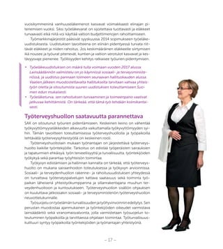 – 17 –
vuosikymmeninä vanhuuseläkemenot kasvavat voimakkaasti elinajan pi-
tenemisen vuoksi. Siksi työeläkevarat on sijoitettava tuottavasti ja eläkkeet
turvaavasti eikä niitä voi käyttää valtion budjettimenojen rahoittamiseen.
Työmarkkinajärjestöt pääsivät syyskuussa 2014 sopimukseen työeläke-
uudistuksesta. Uudistuksen tavoitteena on eliniän pidentyessä turvata riit-
tävät eläkkeet ja niiden rahoitus. Jos keskimääräinen eläkkeelle siirtymisen
ikä nousee ja työurat pitenevät, kuntien ja valtion verotulot kasvavat ja kes-
tävyysvaje pienenee. Työllisyyden kehitys ratkaisee työurien pidentymisen.
•	 Työeläkeuudistuksen on määrä tulla voimaan vuoden 2017 alussa.
Lainsäädännön valmistelu on jo käynnissä sosiaali- ja terveysministe-
riössä, ja uudistus pannaan toimeen seuraavan hallituskauden alussa.
Vaalien jälkeen muodostettavalta hallitukselta tarvitaan vahvaa yhteis-
työn otetta ja sitoutumista suuren uudistuksen toteuttamiseen Suo-
men edun mukaisesti.
•	 Työeläketurva, sen rahoituksen turvaaminen ja toimeenpano vaativat
jatkuvaa kehittämistä. On tärkeää, että tämä työ tehdään kolmikantai-
sesti.
Työterveyshuollon saatavuutta parannettava
SAK on sitoutunut työurien pidentämiseen. Keskeinen keino on vähentää
työkyvyttömyyseläkkeiden alkavuutta vaikuttamalla työkyvyttömyyden syi-
hin. Tämän tavoitteen toteuttamisessa työterveyshuollolla ja työpaikoilla
tehtävällä työterveysyhteistyöllä on keskeinen rooli.
Työterveyshuoltolain mukaan työnantajan on järjestettävä työterveys-
huolto kaikille työntekijöille. Tarkoitus on edistää työperäisten sairauksien
ja tapaturmien ehkäisyä, työn terveellisyyttä ja turvallisuutta, työntekijöiden
työkykyä sekä parantaa työyhteisön toimintaa.
Työkyvyn edistämisen ja hallinnan kannalta on tärkeää, että työterveys-
huolto on mukana sairaanhoidon toteutuksessa ja työkyvyn arvioinnissa.
Sosiaali- ja terveydenhuollon rakenne- ja rahoitusuudistuksen yhteydessä
on turvattava työterveyspalvelujen kattava saatavuus sekä toiminta työ-
paikan läheisenä yhteistyökumppanina ja sillanrakentajana muuhun ter-
veydenhuoltoon ja kuntoutukseen. Työterveyshuollon sisällön ohjauksen
on kuuluttava jatkossakin sosiaali- ja terveysministeriön työterveyshuollon
neuvottelukunnalle.
Työsuojeluontyöelämänturvallisuudenjatyöhyvinvoinninedellytys.Sen
perustan muodostaa ajanmukainen ja työntekijöiden oikeudet varmistava
lainsäädäntö sekä viranomaisvalvonta, jolla varmistetaan työsuojelun to-
teutuminen työpaikoilla ja tarvittaessa ohjataan toimintaa. Työturvallisuus-
kulttuuri syntyy työpaikoilla työntekijöiden ja työnantajan yhteistyönä.
 