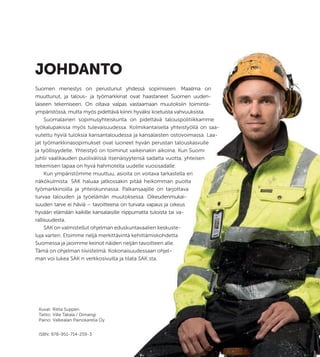 – 3 –
JOHDANTO
Suomen menestys on perustunut yhdessä sopimiseen. Maailma on
muuttunut, ja talous- ja työmarkkinat ovat haastaneet Suomen uuden-
laiseen tekemiseen. On oltava valpas vastaamaan muutoksiin toiminta-
ympäristössä, mutta myös pidettävä kiinni hyväksi koetuista vahvuuksista.
Suomalainen sopimusyhteiskunta on pidettävä talouspolitiikkamme
työkalupakissa myös tulevaisuudessa. Kolmikantaisella yhteistyöllä on saa-
vutettu hyviä tuloksia kansantaloudessa ja kansalaisten ostovoimassa. Laa-
jat työmarkkinasopimukset ovat luoneet hyvän perustan talouskasvulle
ja työllisyydelle. Yhteistyö on toiminut vaikeinakin aikoina. Kun Suomi
juhlii vaalikauden puolivälissä itsenäisyytensä sadatta vuotta, yhteisen
tekemisen tapaa on hyvä hahmotella uudelle vuosisadalle.
Kun ympäristömme muuttuu, asioita on voitava tarkastella eri
näkökulmista. SAK haluaa jatkossakin pitää heikomman puolta
työmarkkinoilla ja yhteiskunnassa. Palkansaajille on tarjottava
turvaa talouden ja työelämän muutoksessa. Oikeudenmukai-
suuden tarve ei häviä – tavoitteena on turvata vapaus ja oikeus
hyvään elämään kaikille kansalaisille riippumatta tuloista tai va-
rallisuudesta.
SAK on valmistellut ohjelman eduskuntavaalien keskuste-
luja varten. Etsimme neljä merkittävintä kehittämiskohdetta
Suomessa ja jaoimme keinot näiden neljän tavoitteen alle.
Tämä on ohjelman tiivistelmä. Kokonaisuudessaan ohjel-
man voi lukea SAK:n verkkosivuilla ja tilata SAK:sta.
– 3 –
Suomen menestys on perustunut yhdessä sopimiseen. Maailma on
muuttunut, ja talous- ja työmarkkinat ovat haastaneet Suomen uuden-
laiseen tekemiseen. On oltava valpas vastaamaan muutoksiin toiminta-
ympäristössä, mutta myös pidettävä kiinni hyväksi koetuista vahvuuksista.
Suomalainen sopimusyhteiskunta on pidettävä talouspolitiikkamme
työkalupakissa myös tulevaisuudessa. Kolmikantaisella yhteistyöllä on saa-
vutettu hyviä tuloksia kansantaloudessa ja kansalaisten ostovoimassa. Laa-
jat työmarkkinasopimukset ovat luoneet hyvän perustan talouskasvulle
ja työllisyydelle. Yhteistyö on toiminut vaikeinakin aikoina. Kun Suomi
juhlii vaalikauden puolivälissä itsenäisyytensä sadatta vuotta, yhteisen
tekemisen tapaa on hyvä hahmotella uudelle vuosisadalle.
Kun ympäristömme muuttuu, asioita on voitava tarkastella eri
näkökulmista. SAK haluaa jatkossakin pitää heikomman puolta
työmarkkinoilla ja yhteiskunnassa. Palkansaajille on tarjottava
turvaa talouden ja työelämän muutoksessa. Oikeudenmukai-
suuden tarve ei häviä – tavoitteena on turvata vapaus ja oikeus
hyvään elämään kaikille kansalaisille riippumatta tuloista tai va-
SAK on valmistellut ohjelman eduskuntavaalien keskuste-
luja varten. Etsimme neljä merkittävintä kehittämiskohdetta
Suomessa ja jaoimme keinot näiden neljän tavoitteen alle.
Tämä on ohjelman tiivistelmä. Kokonaisuudessaan ohjel-
man voi lukea SAK:n verkkosivuilla ja tilata SAK:sta.
Kuvat: Riitta Supperi
Taitto: Ville Takala / Dimangi
Paino: Valkealan Painokarelia Oy
ISBN: 978-951-714-259-3
 