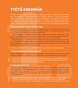 1.– 4 –
TYÖTÄ ENEMMÄN
Suomen työllisyysaste on jämähtänyt lähes pysyvästi muiden Pohjoismaiden
alle. Työpaikkoja on menetetty etenkin teollisuudesta, mutta myös palvelu-
aloilta ja julkiselta sektorilta. Oikeudenmukaiseen, vauraaseen ja osallista-
vaan hyvinvointiyhteiskuntaan päästään vain yhtä tietä: parantamalla työlli-
syyttä. Tarvitaan toimia, jotka kohentavat sekä työn kysyntää että tarjontaa.
Talouspolitiikan fokus työllisyyteen
Talouspolitiikan päätehtävä on parantaa talouskasvua ja työllisyyttä. Vientialojen kilpailukykyä on vah-
vistettava tukemalla pitkäjänteisesti yritysten toimintaympäristöä ja innovaatiojärjestelmää. Palvelu-
alojen tuottavuutta ja edellytyksiä työllistää on parannettava.
Riittävä työllisyys luo kattavan veropohjan, jolla voidaan rahoittaa julkisia palveluita ja sosiaali-
turvaa. Julkisten palvelujen tuloksellisuutta on kehitettävä kunnianhimoisella palvelurakenteen uudis-
tuksella. Myös kuntarakennetta on kehitettävä vahvojen peruskuntien saavuttamiseksi.
Jos julkinen talous on kestävällä perustalla, työllisyyttä tukeva suhdannepolitiikka on mahdollista.
Suomen velkasuhde on saatava hallintaan ja talouskasvun myötä alenevalle uralle. Maltilliset velka-
tasot mahdollistavat elvyttävän politiikan seuraavassa taantumassa. Kasvua ja työllisyyttä vahvistavia
investointeja on uskallettava tehdä myös jatkossa.
•	 Seuraavan hallituksen on syytä asettaa realistinen ja kunnianhimoinen työllisyystavoite.
Tulopolitiikkaa kannattaa käyttää
Keskitetty tulopolitiikka on oleellista Suomen kilpailukyvyn parantamisessa. Työn hinta ei ole Suomen
ensisijainen kilpailukeino. Tärkeintä on tuottavuuden kasvu, joka mahdollistaa hyvän palkkatason.
•	 Lähivuosina on tärkeää turvata ostovoima sovittamalla yhteen vero- ja palkkapolitiikka. On pe-
rusteltua edistää suomalaista sopimisen mallia ja ratkaisuja, joilla sekä turvataan ostovoiman
kehitys että parannetaan työllisyyttä ja kilpailukykyä.
Tuloloukuista eroon
Työttömyys johtuu yleensä siitä, että töitä ei ole riittävästi – ei siitä, ettei töihin kannattaisi mennä.
Työtä tekemällä on voitava parantaa talouttaan. Työnteon kannustavuuden ratkaisee, kuinka paljon
tulot kasvavat töihin mentäessä. Töihin voi kannustaa joko leikkaamalla työttömiltä tai tukemalla
työssäkäyviä. Heikoimpien tukia ei pidä leikata, joten vaihtoehdoksi jää parantaa työssäkäyvien ase-
maa ja työllistymistä.
•	 Asumistuen on sovittava paremmin tuloihin, jotta myös pienipalkkaisilla olisi oikeus tukeen.
Asumistuen nopea leikkautuminen tulojen noustessa vähentää työnteon kannattavuutta.
•	 Emme tarvitse uusia sanktioita, vaan laadukasta kuntoutusta ja työvoimapolitiikkaa. Osallistavan
 