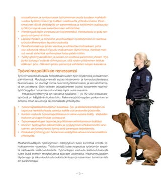 – 5 –
sosiaaliturvan ja kuntouttavan työtoiminnan avulla luodaan mahdolli-
suuksia työllistymiseen ja lisätään osallisuutta yhteiskunnassa. Viran-
omaisten välistä yhteistyötä on parannettava ja työttömän osallisuutta
työllistymispolkunsa rakentamiseen edistettävä.
•	 Pienten palkkojen verotusta on kevennettävä. Verotuksella ei pidä ran-
gaista siirtymistä töihin.
•	 Lapsiperheiden ja erityisesti yksinhuoltajien työllistymistä on tuettava
työtulovähennyksen lapsikorotuksella.
•	 Päivähoitomaksuja pitäisi alentaa ja suhteuttaa hoitoaikaan, jotta
osa-aikatyötä tekevä ei joudu maksamaan täyttä hintaa. Korkeat mak-
sut voivat vähentää vanhempien halua palata töihin.
•	 Työkyvyttömyyseläkkeen ja palkan on sovittava paremmin yhteen. Nyt
jäykät tulorajat estävät töihin paluun, sillä niiden ylittäminen leikkaa
eläkkeen pois. Eläkkeen pitäisi pienentyä vähitellen tulojen kasvaessa.
Työvoimapolitiikan renessanssi
Työvoimapolitiikan avulla helpotetaan uuden työn löytämistä ja osaamisen
päivittämistä. Muutosturvamalli auttaa irtisanomis- ja lomautustilanteissa.
Nuorisotakuu on lisännyt toimia nuorten työllistämiseksi, ja sen kehittämis-
tä on jatkettava. Osin vaikean taloustilanteen vuoksi kasvaneen nuoriso-
työttömyyden hoitamiseen tarvitaan myös uusia avauksia.
Pitkäaikaistyöttömyys on kasvanut tasaisesti – yli 90 000 pitkäaikais-
työtöntä on hälyttävän korkea luku. Rakennetyöttömyyden purkaminen ei
onnistu ilman resursseja tai monialaista yhteistyötä.
•	 Työvoimapolitiikan resurssit on turvattava. Työ- ja elinkeinotoimistojen on
tarjottava henkilökohtaista palvelua kaikille sitä tarvitseville työttömille.
•	 Kuntien vastuuta työvoimapolitiikassa on viime vuosina lisätty. Vastuiden
hoitoon tarvitaan riittävät voimavarat.
•	 Työvoimapalvelujen tarjontaa ja työttömien aktiivitoimia on lisättävä.
•	 Nuorten työllisyyden edistämiseksi ja syrjäytymisen ehkäisemiseksi tarvi-
taan eri sektorien yhteisiä toimia sekä parempaa tiedottamista.
•	 Pitkäaikaistyöttömyyden hoitaminen edellyttää vahvaa moniammatillista
yhteistyötä.
Maahanmuuttajien työllistymisen edellytyksiin tulee kiinnittää entistä te-
hokkaammin huomiota. Työllistymistä tulee nopeuttaa työelämän tarpei-
ta vastaavalla kielikoulutuksella. Työnantajien vastuuta kielikoulutuksesta
tulee lisätä etenkin rekrytoitaessa suoraan ulkomailta. Maahanmuuttajien
täydennys- ja aikuiskoulutusta sekä tutkintojen ja osaamisen tunnistamista
on parannettava.
 