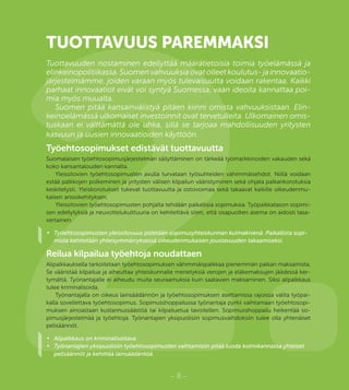 2.– 8 –
TUOTTAVUUS PAREMMAKSI
Tuottavuuden nostaminen edellyttää määrätietoisia toimia työelämässä ja
elinkeinopolitiikassa. Suomen vahvuuksia ovat olleet koulutus- ja innovaatio-
järjestelmämme, joiden varaan myös tulevaisuutta voidaan rakentaa. Kaikki
parhaat innovaatiot eivät voi syntyä Suomessa, vaan ideoita kannattaa poi-
mia myös muualta.
Suomen pitää kansainvälistyä pitäen kiinni omista vahvuuksistaan. Elin-
keinoelämässä ulkomaiset investoinnit ovat tervetulleita. Ulkomainen omis-
tuskaan ei välttämättä ole uhka, sillä se tarjoaa mahdollisuuden yritysten
kasvuun ja uusien innovaatioiden käyttöön.
Työehtosopimukset edistävät tuottavuutta
Suomalaisen työehtosopimusjärjestelmän säilyttäminen on tärkeää työmarkkinoiden vakauden sekä
koko kansantalouden kannalta.
Yleissitovien työehtosopimusten avulla turvataan työsuhteiden vähimmäisehdot. Niillä voidaan
estää palkkojen polkeminen ja yritysten välisen kilpailun vääristyminen sekä ohjata palkankorotuksia
keskitetysti. Yleiskorotukset tukevat tuottavuutta ja ostovoimaa sekä takaavat kaikille oikeudenmu-
kaisen ansiokehityksen.
Yleissitovien työehtosopimusten pohjalta tehdään paikallisia sopimuksia. Työpaikkatason sopimi-
sen edellytyksiä ja neuvottelukulttuuria on kehitettävä siten, että osapuolten asema on aidosti tasa-
vertainen.
•	 Työehtosopimusten yleissitovuus pidetään sopimusyhteiskunnan kulmakivenä. Paikallista sopi-
mista kehitetään yhteisymmärryksessä oikeudenmukaisen joustavuuden takaamiseksi.
Reilua kilpailua työehtoja noudattaen
Alipalkkauksella tarkoitetaan työehtosopimuksen vähimmäispalkkaa pienemmän palkan maksamista.
Se vääristää kilpailua ja aiheuttaa yhteiskunnalle menetyksiä verojen ja eläkemaksujen jäädessä ker-
tymättä. Työnantajalle ei aiheudu muita seuraamuksia kuin saatavien maksaminen. Siksi alipalkkaus
tulee kriminalisoida.
Työnantajalla on oikeus lainsäädännön ja työehtosopimuksen asettamissa rajoissa valita työpai-
kalla sovellettava työehtosopimus. Sopimusshoppailussa työnantaja pyrkii vaihtamaan työehtosopi-
muksen ainoastaan kustannussäästöä tai kilpailuetua tavoitellen. Sopimusshoppailu heikentää so-
pimusjärjestelmää ja työehtoja. Työnantajien yksipuolisiin sopimusvaihdoksiin tulee olla yhtenäiset
pelisäännöt.
•	 Alipalkkaus on kriminalisoitava.
•	 Työnantajien yksipuolisiin työehtosopimusten vaihtamisiin pitää luoda kolmikannassa yhteiset
pelisäännöt ja kehittää lainsäädäntöä.
 