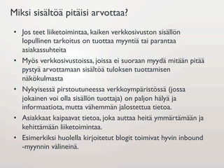 Miksi sisältöä pitäisi arvottaa?
•  Jos teet liiketoimintaa, kaiken verkkosivuston sisällön
   lopullinen tarkoitus on tuottaa myyntiä tai parantaa
   asiakassuhteita
•  Myös verkkosivustoissa, joissa ei suoraan myydä mitään pitää
   pystyä arvottamaan sisältöä tuloksen tuottamisen
   näkökulmasta
•  Nykyisessä pirstoutuneessa verkkoympäristössä (jossa
   jokainen voi olla sisällön tuottaja) on paljon hälyä ja
   informaatiota, mutta vähemmän jalostettua tietoa.
•  Asiakkaat kaipaavat tietoa, joka auttaa heitä ymmärtämään ja
   kehittämään liiketoimintaa.
•  Esimerkiksi huolella kirjoitetut blogit toimivat hyvin inbound
   -myynnin välineinä.
 