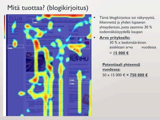 Mitä tuottaa? (blogikirjoitus)
                                 §  Tämä blogikirjoitus toi näkyvyyttä,
                                     liikennettä ja yhden lupaavan
                                     yhteydenton, josta saamme 30 %
                                     todennäköisyydellä kaupan
                                 §  Arvo yritykselle:
                                            30 % x keskimääräinen
                                            asiakkaan arvo      vuodessa
                                            = 15 000 €

                                      Potentiaali yhteensä
                                      vuodessa:
                                      50 x 15 000 € = 750 000 €
 