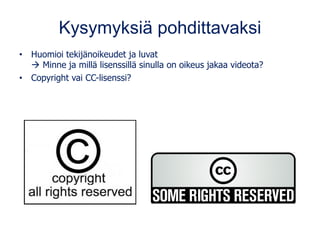 Kysymyksiä pohdittavaksi
• Huomioi tekijänoikeudet ja luvat
→ Minne ja millä lisenssillä sinulla on oikeus jakaa videota?
• Copyright vai CC-lisenssi?
 