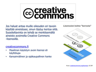 Jos haluat antaa muille oikeuden eri tavoin
käyttää aineistoasi, sinun täytyy kertoa siitä.
Suositeltavinta on tehdä se merkitsemällä
aineisto avoimella Creative Commons
-lisenssillä.
creativecommons.fi
• Maailman käytetyin avoin lisenssi eli
käyttölupa
• Kansainvälinen ja epäkaupallinen hanke
Kuva: creativecommons.org/licenses, CC BY
 