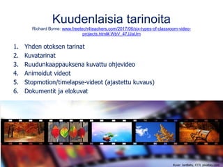 Kuudenlaisia tarinoita
Richard Byrne: www.freetech4teachers.com/2017/06/six-types-of-classroom-video-
projects.html#.WbV_47JJaUm
1. Yhden otoksen tarinat
2. Kuvatarinat
3. Ruudunkaappauksena kuvattu ohjevideo
4. Animoidut videot
5. Stopmotion/timelapse-videot (ajastettu kuvaus)
6. Dokumentit ja elokuvat
Kuva: JanBaby, CC0, pixabay.com
 