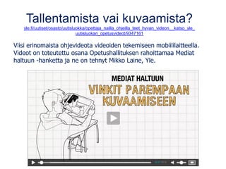 Tallentamista vai kuvaamista?
yle.fi/uutiset/osasto/uutisluokka/opettaja_nailla_ohjeilla_teet_hyvan_videon__katso_yle_
uutisluokan_opetusvideot/9347161
Viisi erinomaista ohjevideota videoiden tekemiseen mobiililaitteella.
Videot on toteutettu osana Opetushallituksen rahoittamaa Mediat
haltuun -hanketta ja ne on tehnyt Mikko Laine, Yle.
 