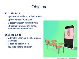 Ohjelma
12.2. klo 9-12
• Hyvän opetusvideon ominaisuuksia
• Opetusvideon suunnittelu
• Videosovelluksiin tutustuminen
• Ohjeistus välitehtävään oman
opetusvideon tekemiseksi
26.2. klo 13-16
• Videoiden katselua ja kokemusten
jakamista
• Videon tekstittäminen
• YouTube-kanava kuntoon
Kuva: Alexandra Koch, CC0, pixabay.com
 
