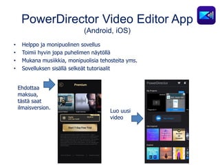PowerDirector Video Editor App
(Android, iOS)
• Helppo ja monipuolinen sovellus
• Toimii hyvin jopa puhelimen näytöllä
• Mukana musiikkia, monipuolisia tehosteita yms.
• Sovelluksen sisällä selkeät tutoriaalit
Ehdottaa
maksua,
tästä saat
ilmaisversion.
Luo uusi
video
 