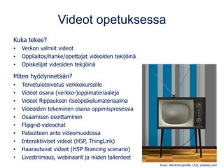 Videot opetuksessa
Kuka tekee?
• Verkon valmiit videot
• Oppilaitos/hanke/opettajat videoiden tekijöinä
• Opiskelijat videoiden tekijöinä
Miten hyödynnetään?
• Tervetulotoivotus verkkokurssille
• Videot osana (verkko-)oppimateriaaleja
• Videot flippauksen itseopiskelumateriaalina
• Videoiden tekeminen osana oppimisprosessia
• Osaamisen osoittaminen
• Flipgrid-videochat
• Palautteen anto videomuodossa
• Interaktiiviset videot (H5P, ThingLink)
• Haarautuvat videot (H5P Brancing scenario)
• Livestriimaus, webinaarit ja niiden tallenteet
Kuva: AlexAntropov86, CC0, pixabay.com
 
