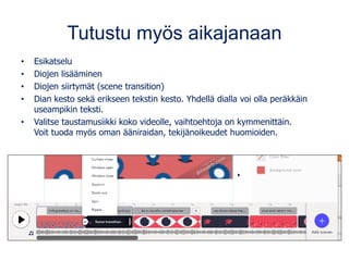 Tutustu myös aikajanaan
• Esikatselu
• Diojen lisääminen
• Diojen siirtymät (scene transition)
• Dian kesto sekä erikseen tekstin kesto. Yhdellä dialla voi olla peräkkäin
useampikin teksti.
• Valitse taustamusiikki koko videolle, vaihtoehtoja on kymmenittäin.
Voit tuoda myös oman ääniraidan, tekijänoikeudet huomioiden.
 