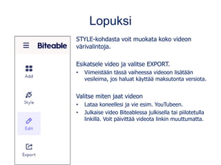 Lopuksi
STYLE-kohdasta voit muokata koko videon
värivalintoja.
Esikatsele video ja valitse EXPORT.
• Viimeistään tässä vaiheessa videoon lisätään
vesileima, jos haluat käyttää maksutonta versiota.
Valitse miten jaat videon
• Lataa koneellesi ja vie esim. YouTubeen.
• Julkaise video Biteablessa julkisella tai piilotetulla
linkillä. Voit päivittää videota linkin muuttumatta.
 