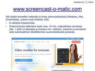 www.screencast-o-matic.com
Voit ladata koneellesi maksutta ja ilman asennusoikeuksia (Windows, Mac,
Chromebook, uutena myös Android, iOS).
• Ei edellytä kirjautumista.
• Ilmaisversiossa tallenteen kesto max. 15 min, maksullisissa versioissa
(alk. 1 $/kk) ei aikarajaa ja mukana mm. editointi, zoomaus ja annotointi
sekä automaattinen tekstittäminen suomenkielisestä puheesta.
 