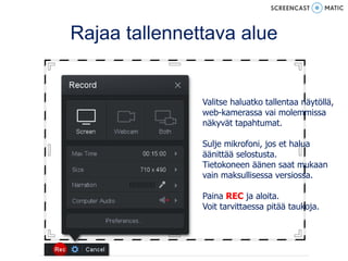 Rajaa tallennettava alue
Valitse haluatko tallentaa näytöllä,
web-kamerassa vai molemmissa
näkyvät tapahtumat.
Sulje mikrofoni, jos et halua
äänittää selostusta.
Tietokoneen äänen saat mukaan
vain maksullisessa versiossa.
Paina REC ja aloita.
Voit tarvittaessa pitää taukoja.
 